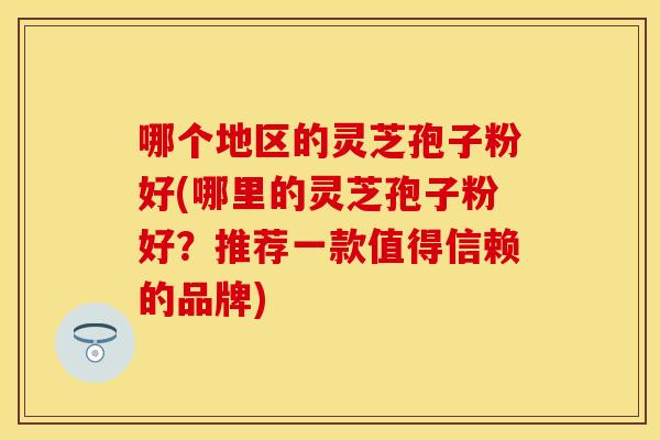 哪个地区的灵芝孢子粉好(哪里的灵芝孢子粉好？推荐一款值得信赖的品牌)