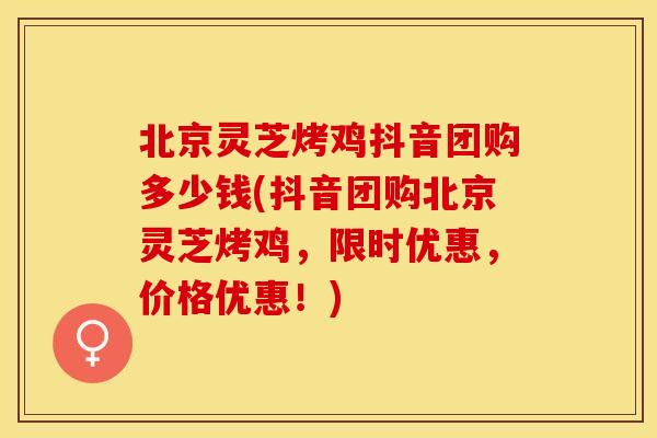 北京灵芝烤鸡抖音团购多少钱(抖音团购北京灵芝烤鸡，限时优惠，价格优惠！)