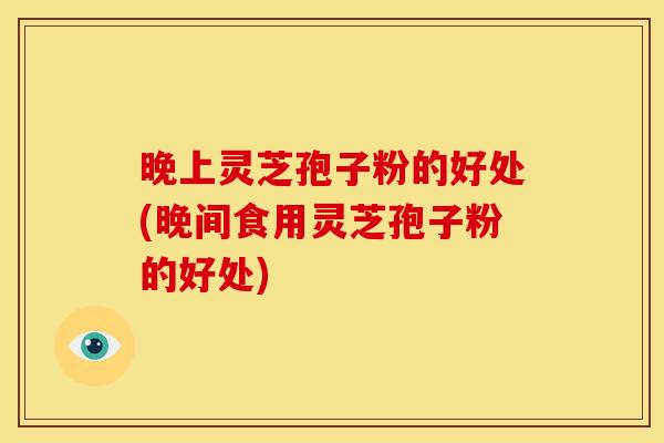 晚上灵芝孢子粉的好处(晚间食用灵芝孢子粉的好处)