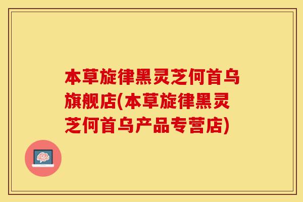 本草旋律黑灵芝何首乌旗舰店(本草旋律黑灵芝何首乌产品专营店)
