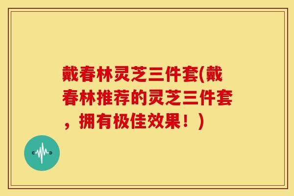 戴春林灵芝三件套(戴春林推荐的灵芝三件套，拥有极佳效果！)
