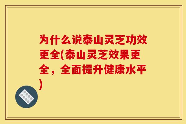 为什么说泰山灵芝功效更全(泰山灵芝效果更全，全面提升健康水平)