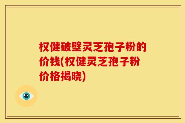 权健破壁灵芝孢子粉的价钱(权健灵芝孢子粉价格揭晓)