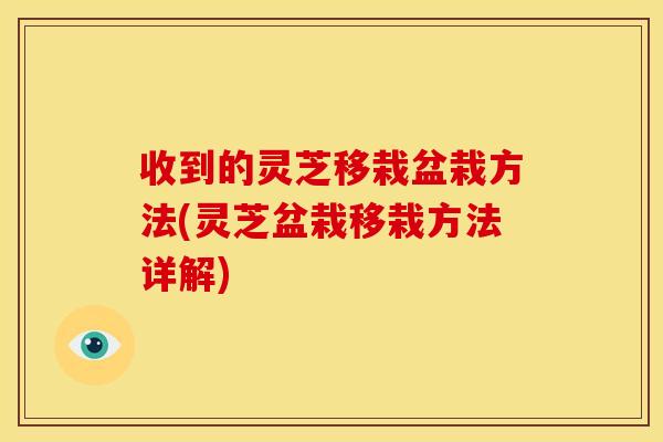 收到的灵芝移栽盆栽方法(灵芝盆栽移栽方法详解)