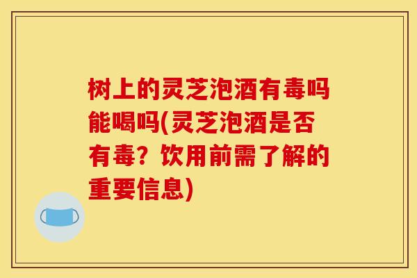 树上的灵芝泡酒有毒吗能喝吗(灵芝泡酒是否有毒？饮用前需了解的重要信息)