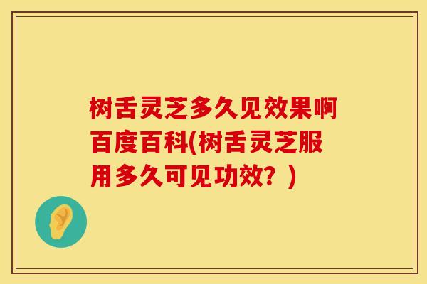 树舌灵芝多久见效果啊百度百科(树舌灵芝服用多久可见功效？)