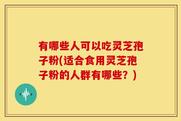 有哪些人可以吃灵芝孢子粉(适合食用灵芝孢子粉的人群有哪些？)