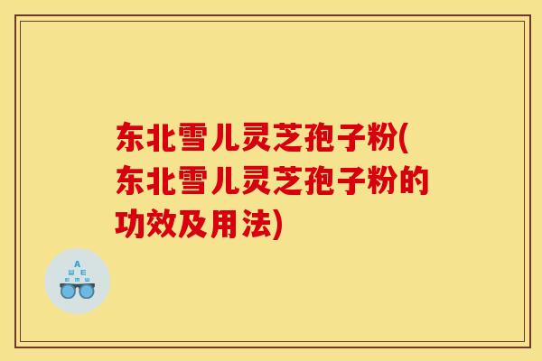 东北雪儿灵芝孢子粉(东北雪儿灵芝孢子粉的功效及用法)