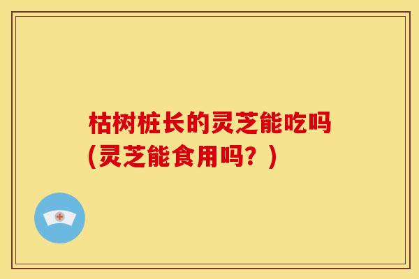 枯树桩长的灵芝能吃吗(灵芝能食用吗？)