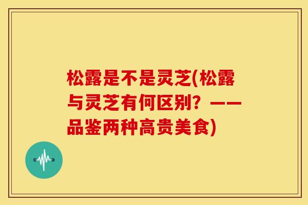 松露是不是灵芝(松露与灵芝有何区别？——品鉴两种高贵美食)