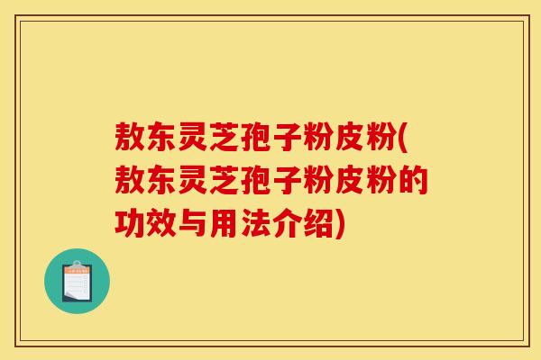 敖东灵芝孢子粉皮粉(敖东灵芝孢子粉皮粉的功效与用法介绍)