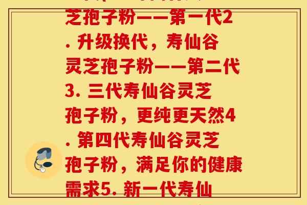 寿仙谷灵芝孢子粉的每一代(1. 寿仙谷灵芝孢子粉——第一代2. 升级换代，寿仙谷灵芝孢子粉——第二代3. 三代寿仙谷灵芝孢子粉，更纯更天然4. 第四代寿仙谷灵芝孢子粉，满足你的健康需求5. 新一代寿仙谷灵芝孢子粉，给你带来魔力般的效果)