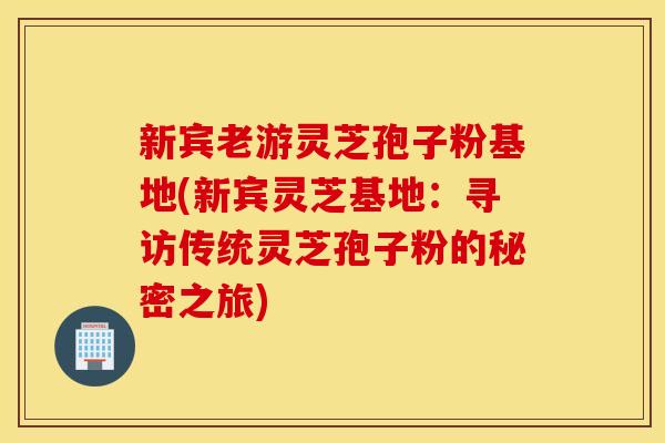 新宾老游灵芝孢子粉基地(新宾灵芝基地：寻访传统灵芝孢子粉的秘密之旅)