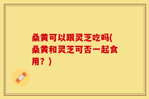 桑黄可以跟灵芝吃吗(桑黄和灵芝可否一起食用？)