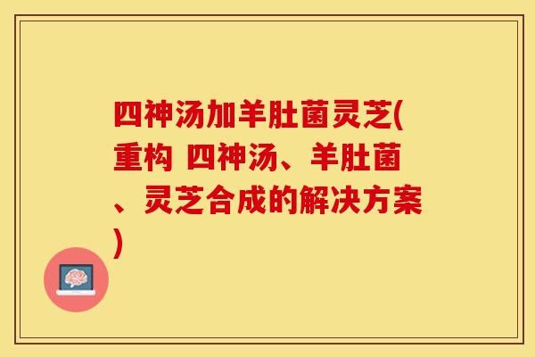 四神汤加羊肚菌灵芝(重构 四神汤、羊肚菌、灵芝合成的解决方案)