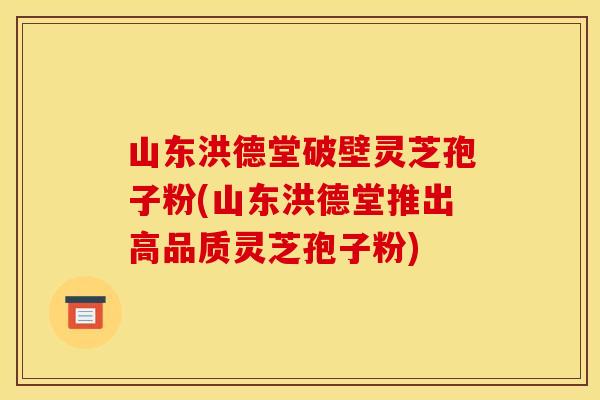 山东洪德堂破壁灵芝孢子粉(山东洪德堂推出高品质灵芝孢子粉)