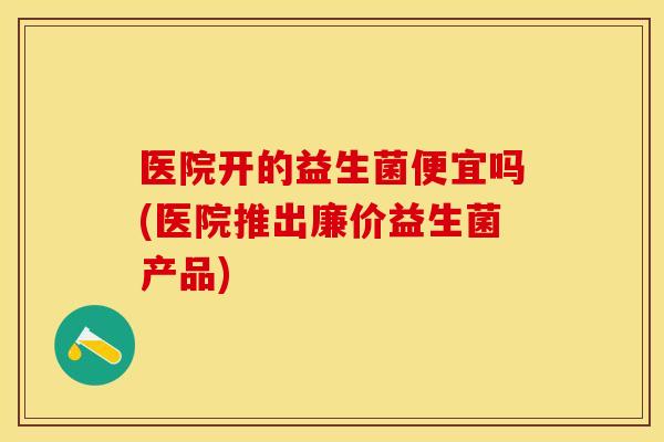 医院开的益生菌便宜吗(医院推出廉价益生菌产品)