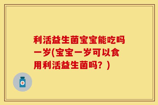 利活益生菌宝宝能吃吗一岁(宝宝一岁可以食用利活益生菌吗？)