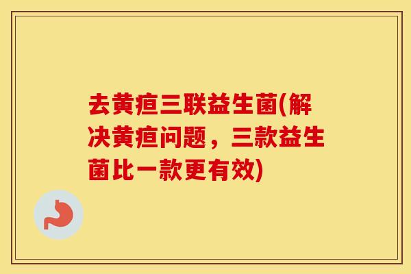 去黄疸三联益生菌(解决黄疸问题,三款益生菌比一款更有效) 去黄疸三联益生菌(解决黄疸问题,三款益生菌比一款更有效)