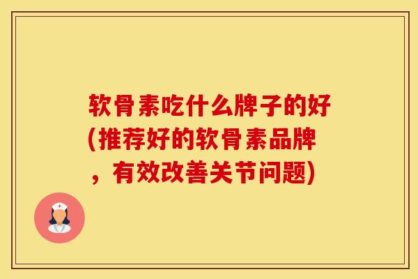 软骨素吃什么牌子的好(推荐好的软骨素品牌，有效改善关节问题)