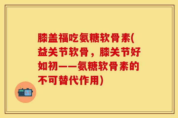 膝盖福吃氨糖软骨素(益关节软骨,膝关节好如初——氨糖软骨素的不可替代作用) 膝盖福吃氨糖软骨素(益关节软骨,膝关节好如初——氨糖软骨素的不可替代作用)