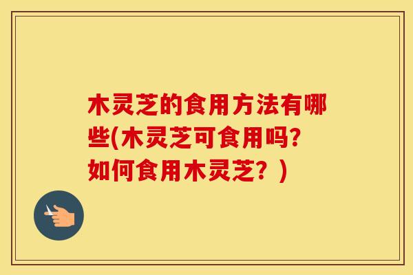 木灵芝的食用方法有哪些(木灵芝可食用吗？如何食用木灵芝？)