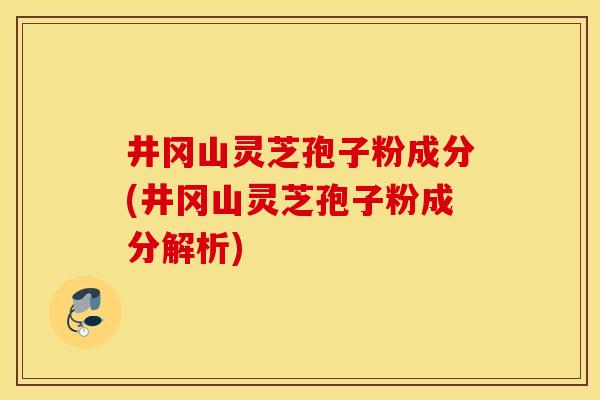 井冈山灵芝孢子粉成分(井冈山灵芝孢子粉成分解析)