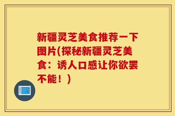 新疆灵芝美食推荐一下图片(探秘新疆灵芝美食：诱人口感让你欲罢不能！)