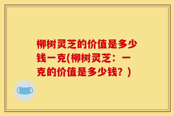 柳树灵芝的价值是多少钱一克(柳树灵芝：一克的价值是多少钱？)
