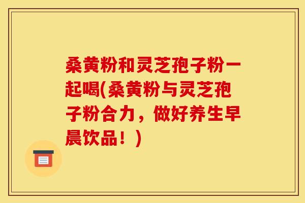 桑黄粉和灵芝孢子粉一起喝(桑黄粉与灵芝孢子粉合力，做好养生早晨饮品！)