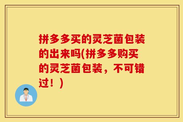 拼多多买的灵芝菌包装的出来吗(拼多多购买的灵芝菌包装，不可错过！)