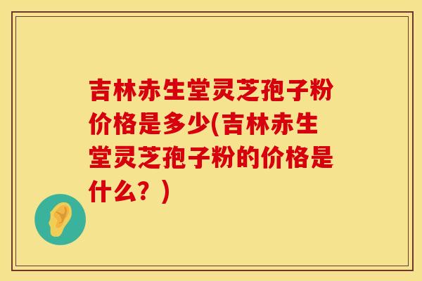 吉林赤生堂灵芝孢子粉价格是多少(吉林赤生堂灵芝孢子粉的价格是什么？)