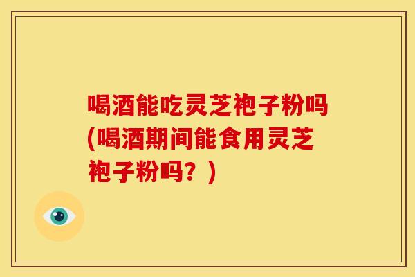喝酒能吃灵芝袍子粉吗(喝酒期间能食用灵芝袍子粉吗？)