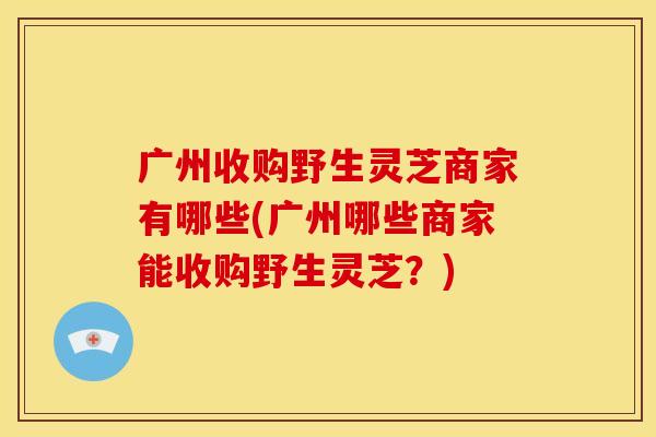 广州收购野生灵芝商家有哪些(广州哪些商家能收购野生灵芝？)