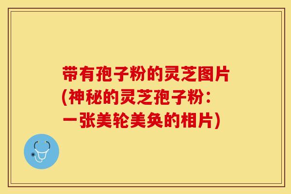 带有孢子粉的灵芝图片(神秘的灵芝孢子粉：一张美轮美奂的相片)