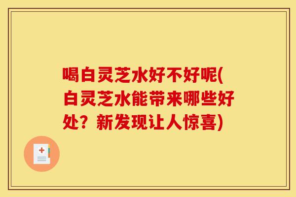 喝白灵芝水好不好呢(白灵芝水能带来哪些好处？新发现让人惊喜)