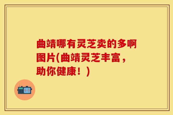 曲靖哪有灵芝卖的多啊图片(曲靖灵芝丰富，助你健康！)