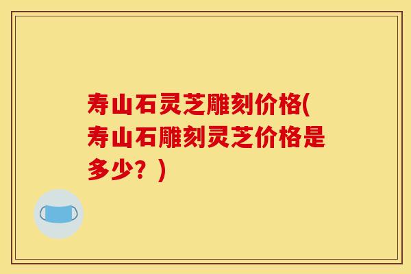 寿山石灵芝雕刻价格(寿山石雕刻灵芝价格是多少？)