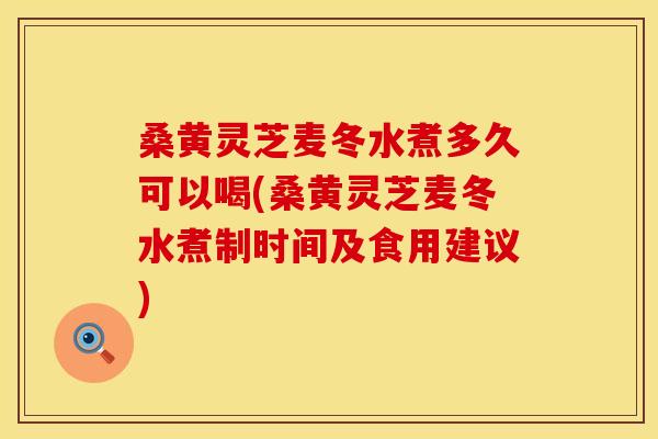 桑黄灵芝麦冬水煮多久可以喝(桑黄灵芝麦冬水煮制时间及食用建议)