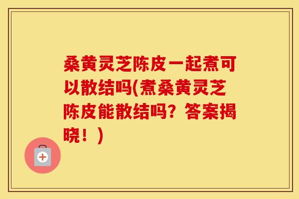 桑黄灵芝陈皮一起煮可以散结吗(煮桑黄灵芝陈皮能散结吗？答案揭晓！)