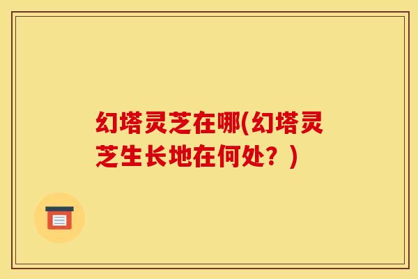 幻塔灵芝在哪(幻塔灵芝生长地在何处？)