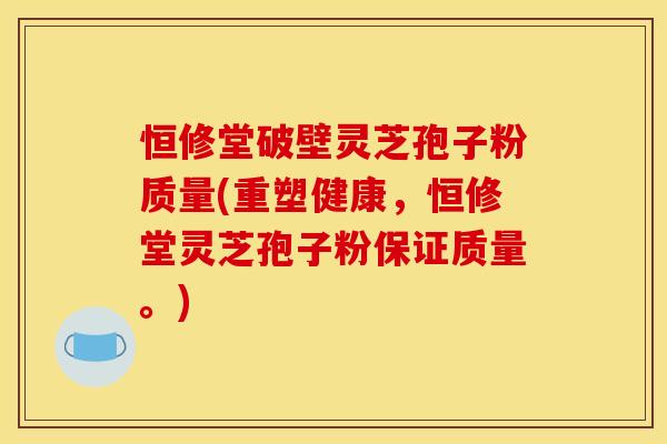 恒修堂破壁灵芝孢子粉质量(重塑健康，恒修堂灵芝孢子粉保证质量。)