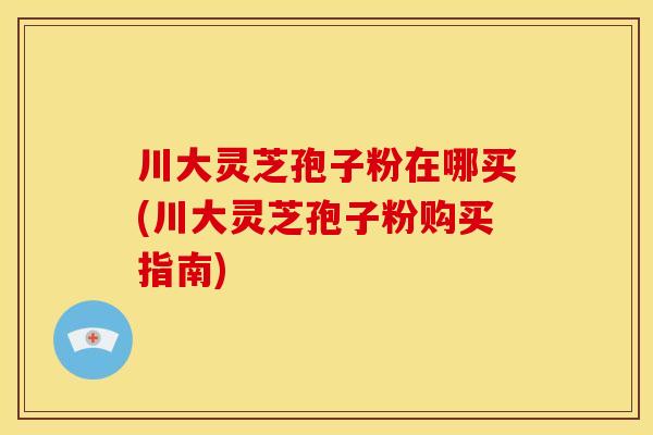 川大灵芝孢子粉在哪买(川大灵芝孢子粉购买指南)