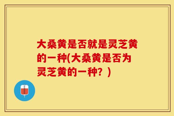 大桑黄是否就是灵芝黄的一种(大桑黄是否为灵芝黄的一种？)