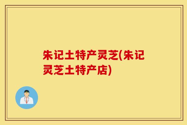朱记土特产灵芝(朱记灵芝土特产店)