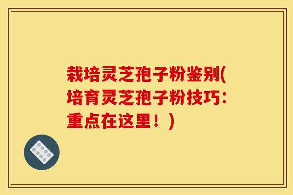 栽培灵芝孢子粉鉴别(培育灵芝孢子粉技巧：重点在这里！)