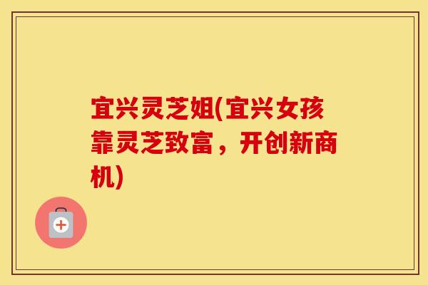 宜兴灵芝姐(宜兴女孩靠灵芝致富，开创新商机)