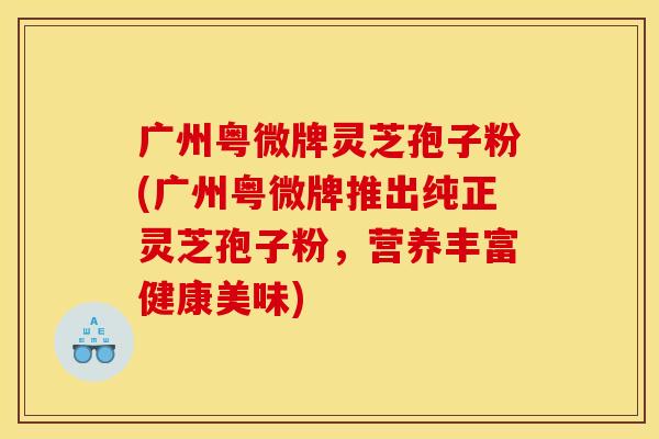广州粤微牌灵芝孢子粉(广州粤微牌推出纯正灵芝孢子粉，营养丰富健康美味)