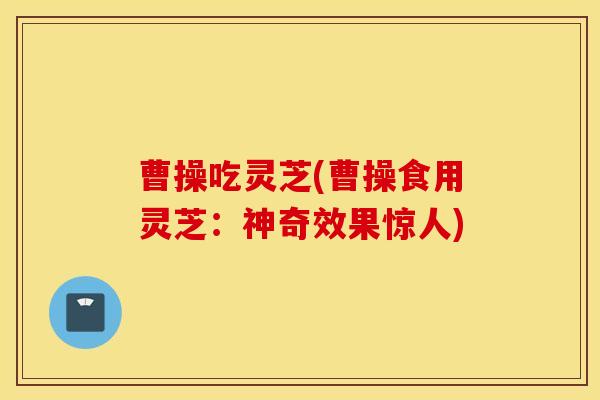 曹操吃灵芝(曹操食用灵芝：神奇效果惊人)