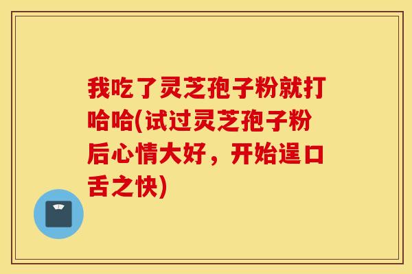 我吃了灵芝孢子粉就打哈哈(试过灵芝孢子粉后心情大好，开始逞口舌之快)